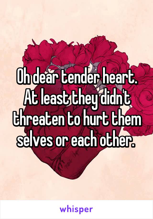 Oh dear tender heart. At least they didn't threaten to hurt them selves or each other. 