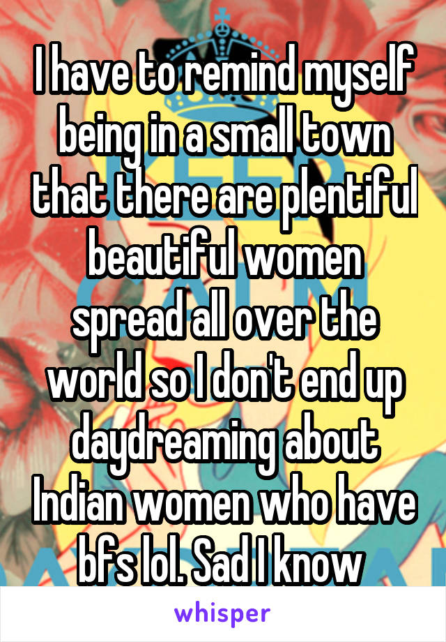 I have to remind myself being in a small town that there are plentiful beautiful women spread all over the world so I don't end up daydreaming about Indian women who have bfs lol. Sad I know 