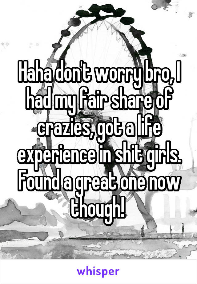 Haha don't worry bro, I had my fair share of crazies, got a life experience in shit girls. Found a great one now though! 