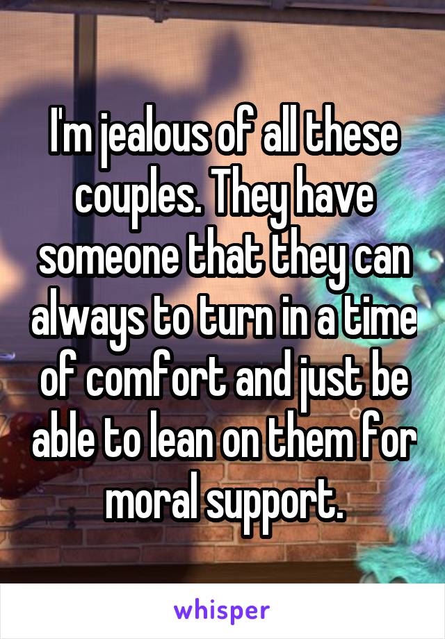 I'm jealous of all these couples. They have someone that they can always to turn in a time of comfort and just be able to lean on them for moral support.
