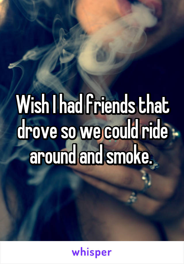 Wish I had friends that drove so we could ride around and smoke. 