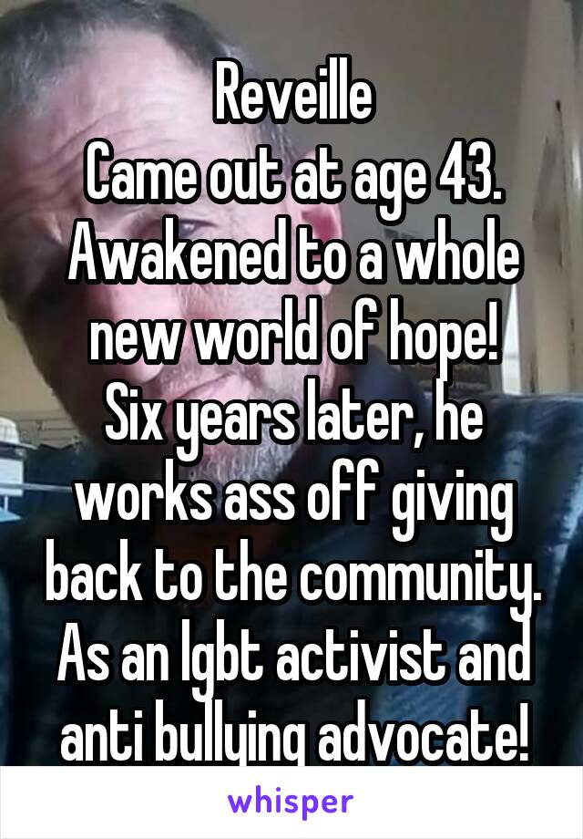 Reveille
Came out at age 43. Awakened to a whole new world of hope!
Six years later, he works ass off giving back to the community.
As an lgbt activist and anti bullying advocate!