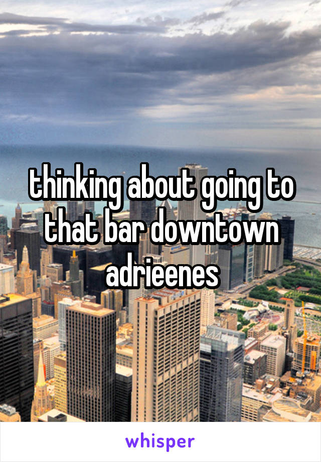 thinking about going to that bar downtown adrieenes
