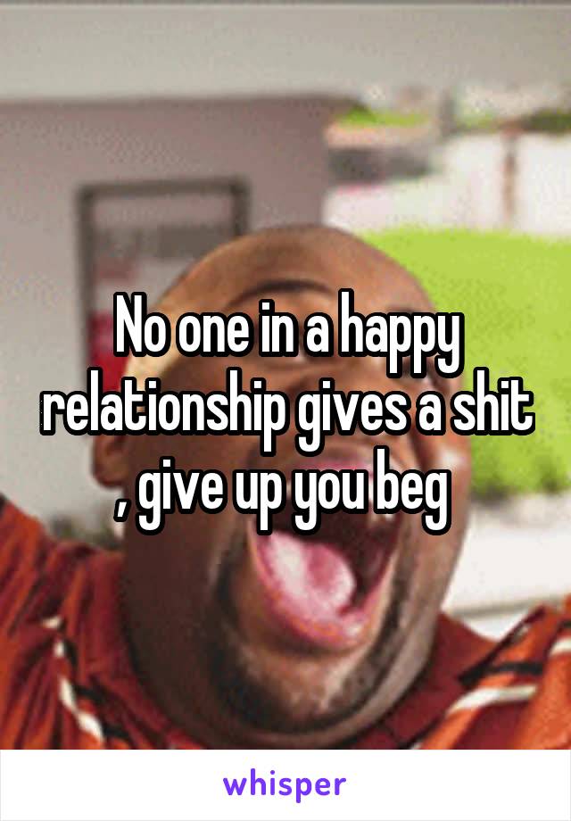 No one in a happy relationship gives a shit , give up you beg 