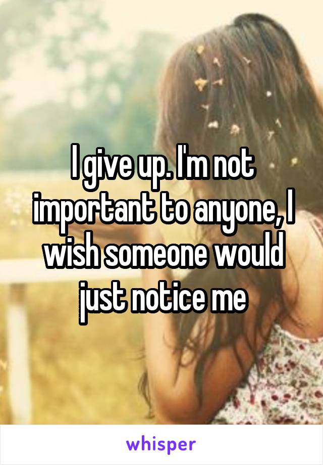 I give up. I'm not important to anyone, I wish someone would just notice me