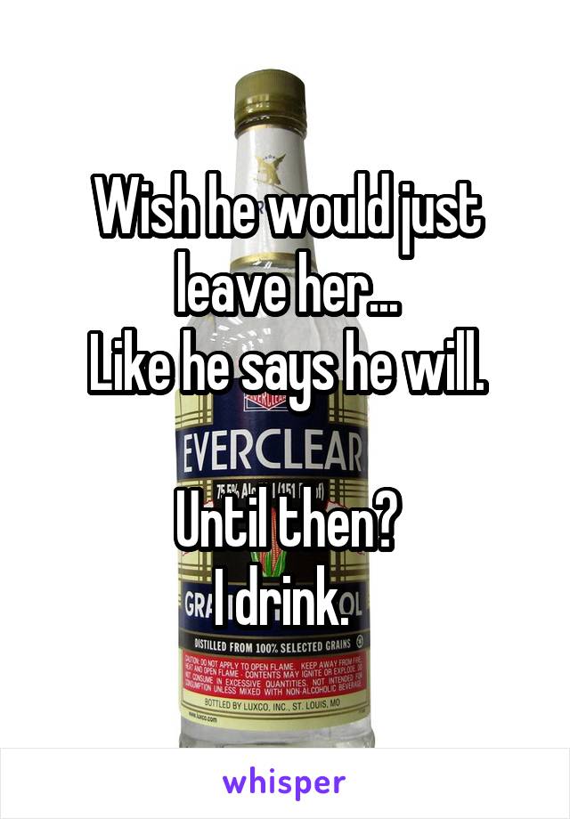 Wish he would just leave her...
Like he says he will.

Until then?
I drink. 