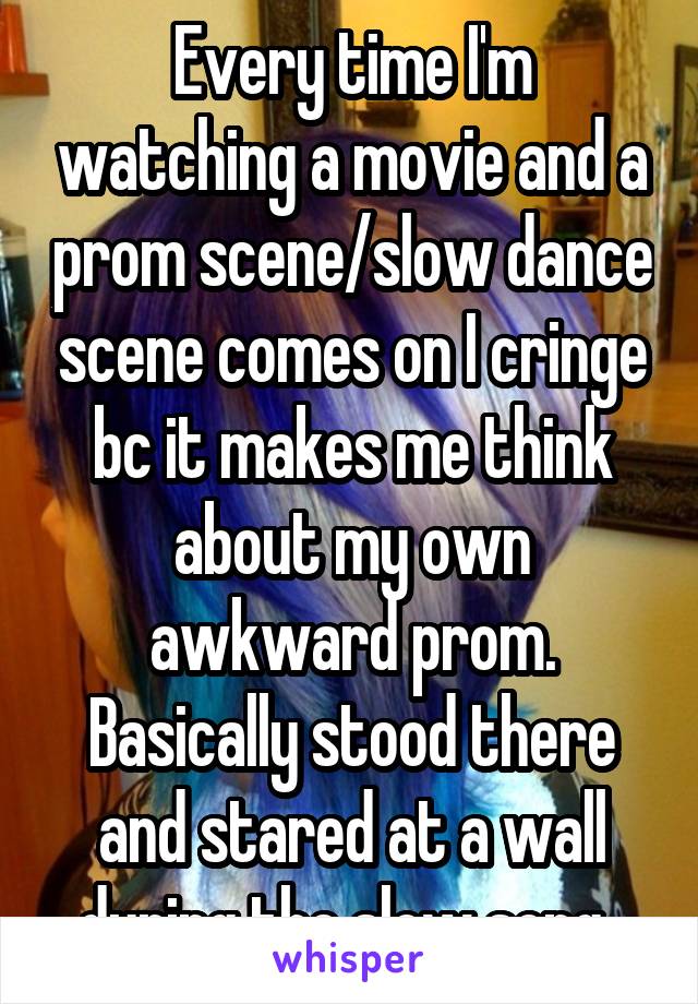 Every time I'm watching a movie and a prom scene/slow dance scene comes on I cringe bc it makes me think about my own awkward prom. Basically stood there and stared at a wall during the slow song. 