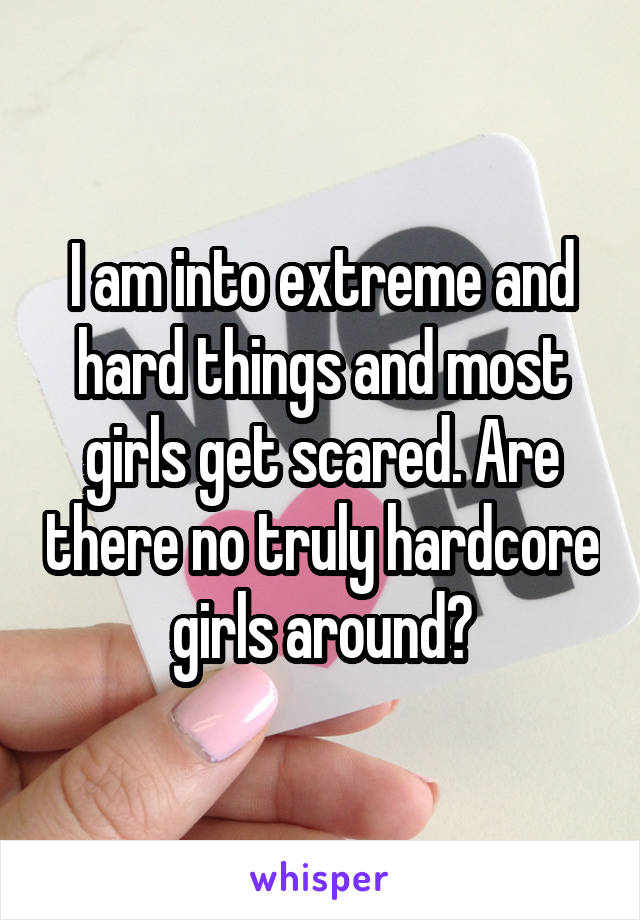 I am into extreme and hard things and most girls get scared. Are there no truly hardcore girls around?