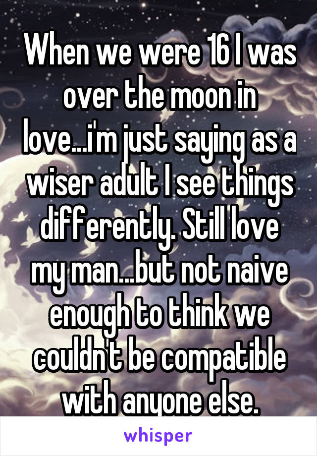 When we were 16 I was over the moon in love...i'm just saying as a wiser adult I see things differently. Still love my man...but not naive enough to think we couldn't be compatible with anyone else.