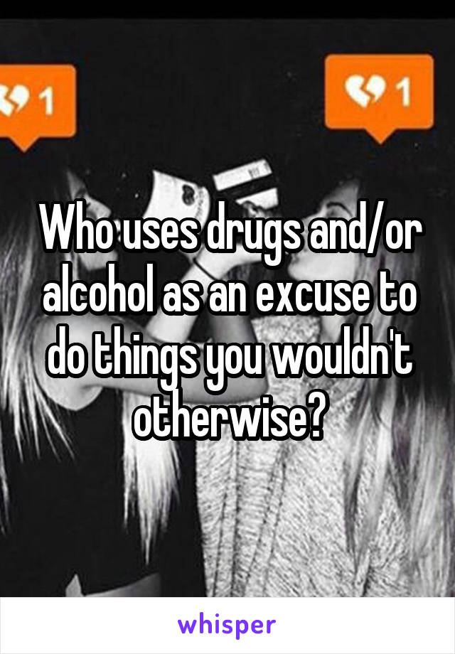 Who uses drugs and/or alcohol as an excuse to do things you wouldn't otherwise?