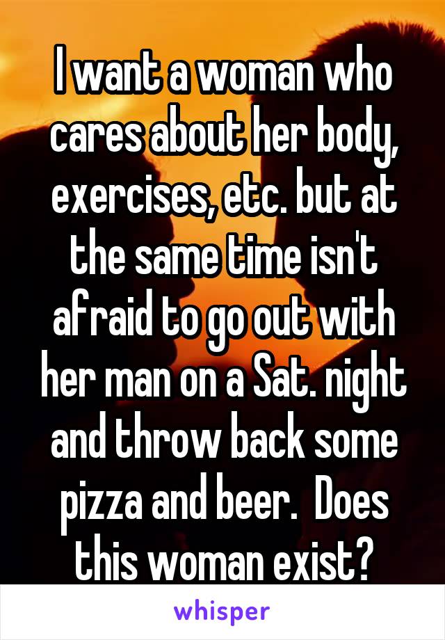I want a woman who cares about her body, exercises, etc. but at the same time isn't afraid to go out with her man on a Sat. night and throw back some pizza and beer.  Does this woman exist?