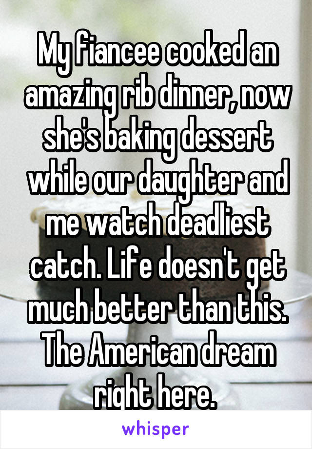 My fiancee cooked an amazing rib dinner, now she's baking dessert while our daughter and me watch deadliest catch. Life doesn't get much better than this. The American dream right here. 