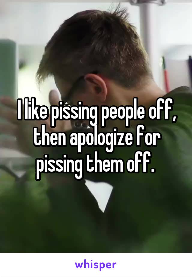 I like pissing people off, then apologize for pissing them off. 