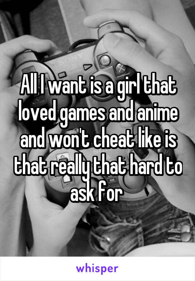 All I want is a girl that loved games and anime and won't cheat like is that really that hard to ask for 