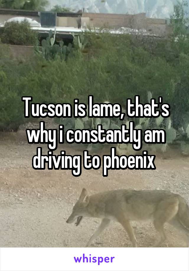 Tucson is lame, that's why i constantly am driving to phoenix 