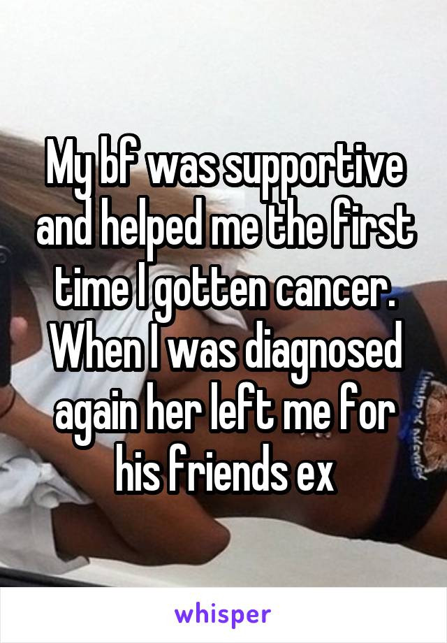 My bf was supportive and helped me the first time I gotten cancer. When I was diagnosed again her left me for his friends ex