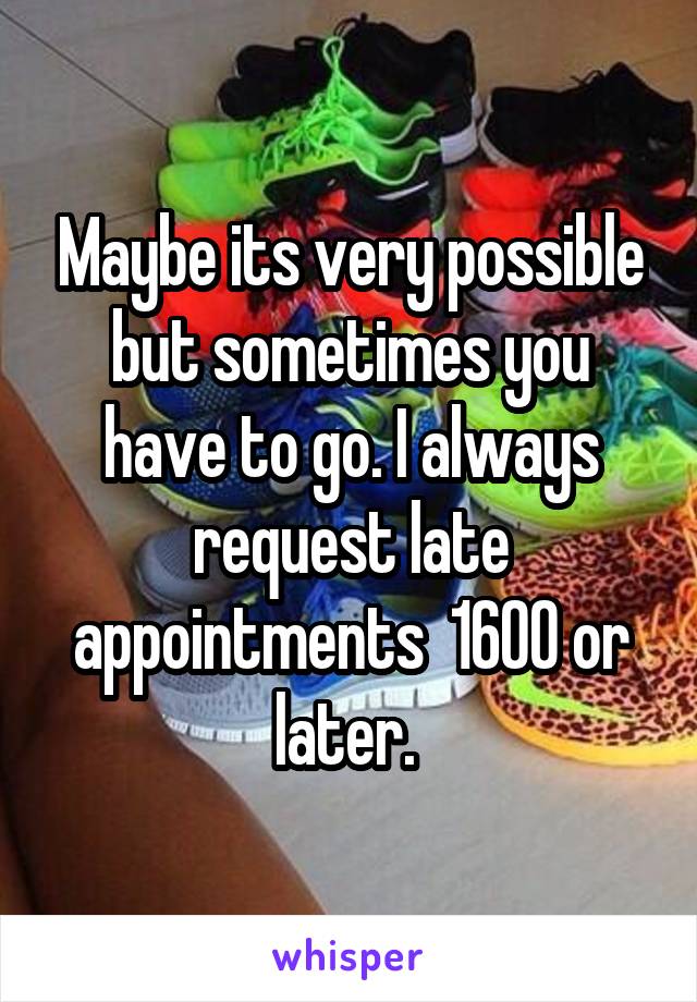 Maybe its very possible but sometimes you have to go. I always request late appointments  1600 or later. 