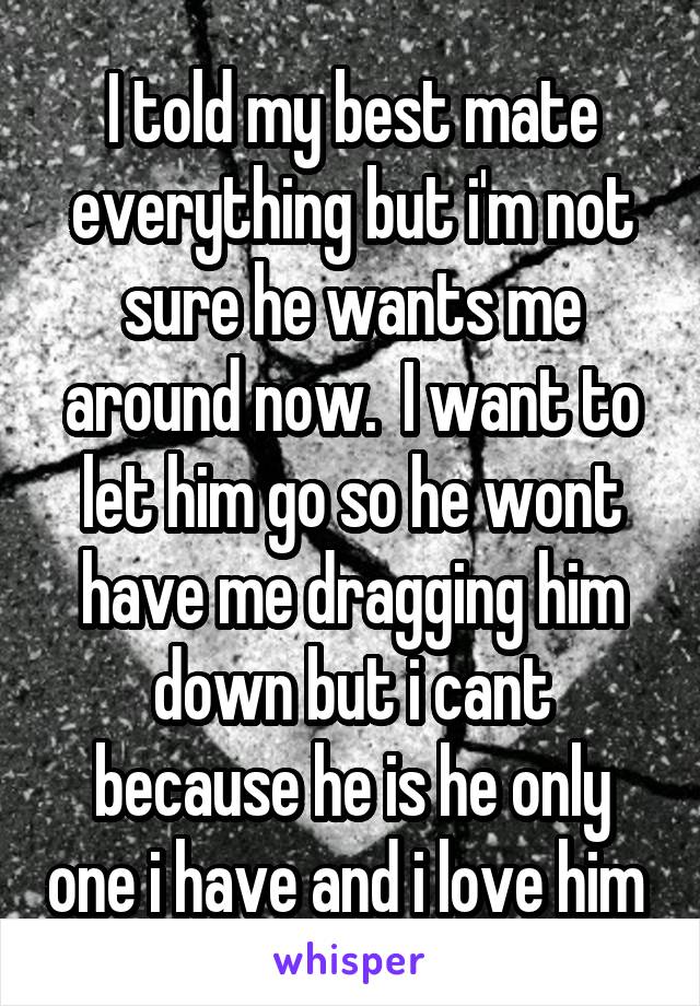 I told my best mate everything but i'm not sure he wants me around now.  I want to let him go so he wont have me dragging him down but i cant because he is he only one i have and i love him 