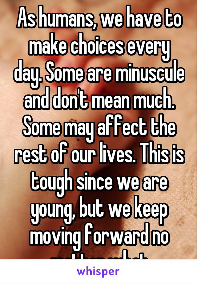 As humans, we have to make choices every day. Some are minuscule and don't mean much. Some may affect the rest of our lives. This is tough since we are young, but we keep moving forward no matter what