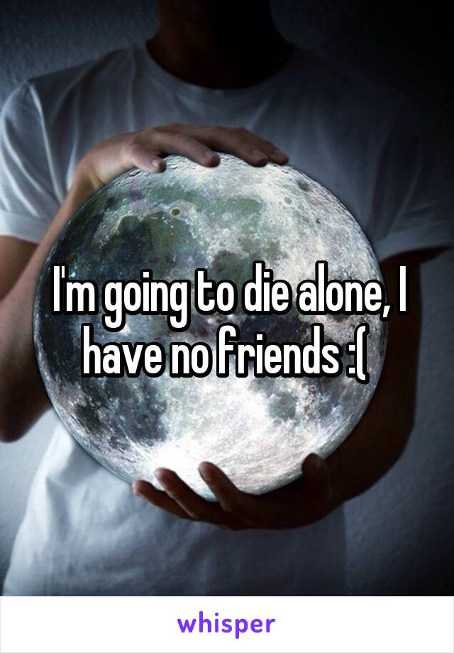 I'm going to die alone, I have no friends :( 