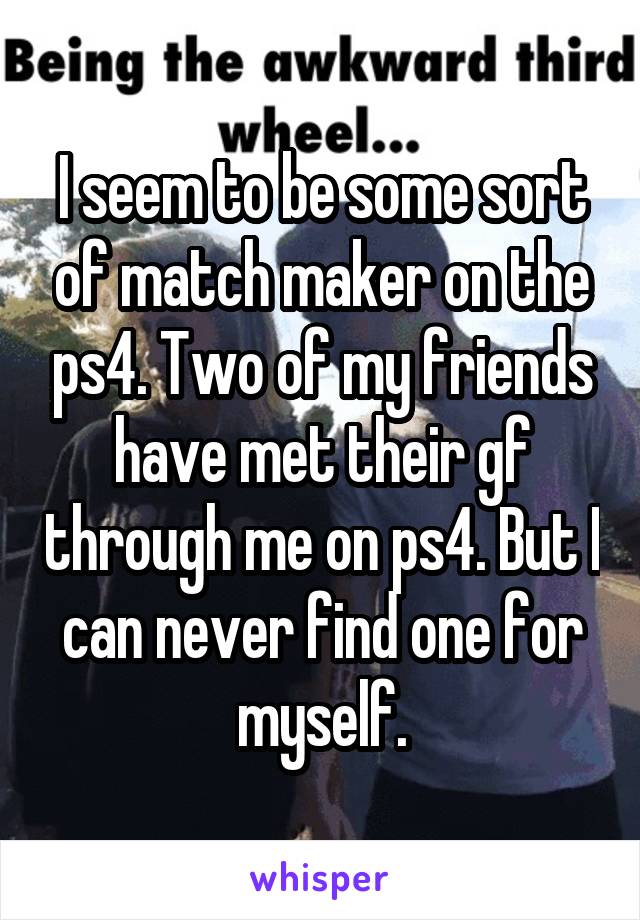 I seem to be some sort of match maker on the ps4. Two of my friends have met their gf through me on ps4. But I can never find one for myself.