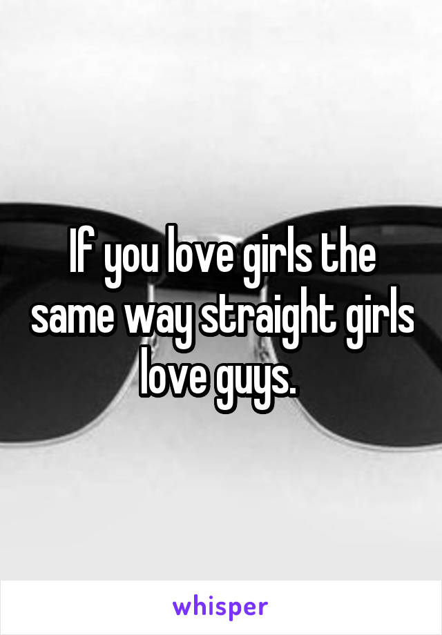 If you love girls the same way straight girls love guys. 