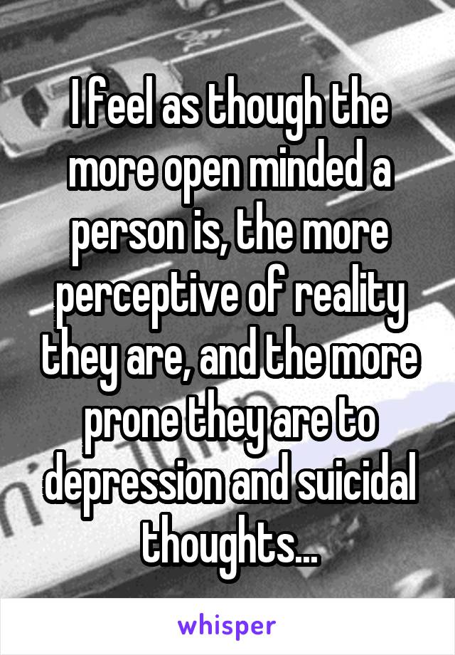 I feel as though the more open minded a person is, the more perceptive of reality they are, and the more prone they are to depression and suicidal thoughts...