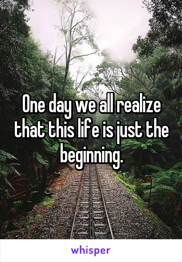 One day we all realize that this life is just the beginning.