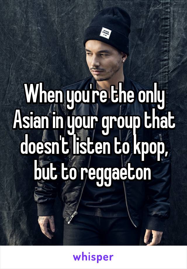 When you're the only Asian in your group that doesn't listen to kpop, but to reggaeton 