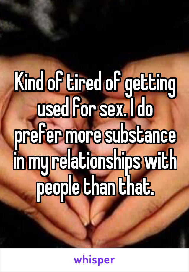 Kind of tired of getting used for sex. I do prefer more substance in my relationships with people than that.