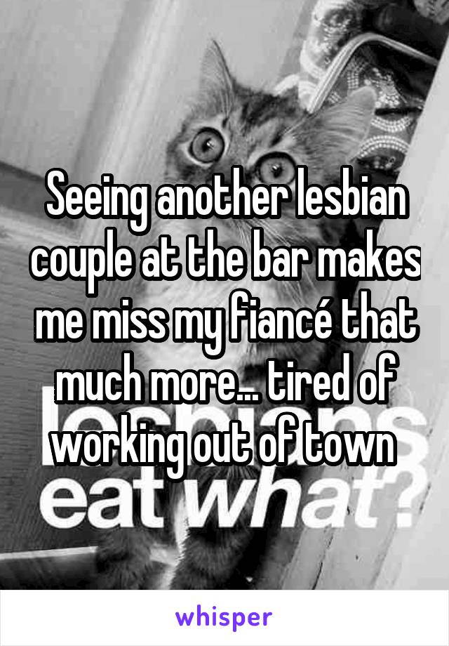 Seeing another lesbian couple at the bar makes me miss my fiancé that much more... tired of working out of town 