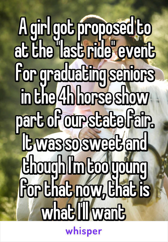 A girl got proposed to at the "last ride" event for graduating seniors in the 4h horse show part of our state fair. It was so sweet and though I'm too young for that now, that is what I'll want 