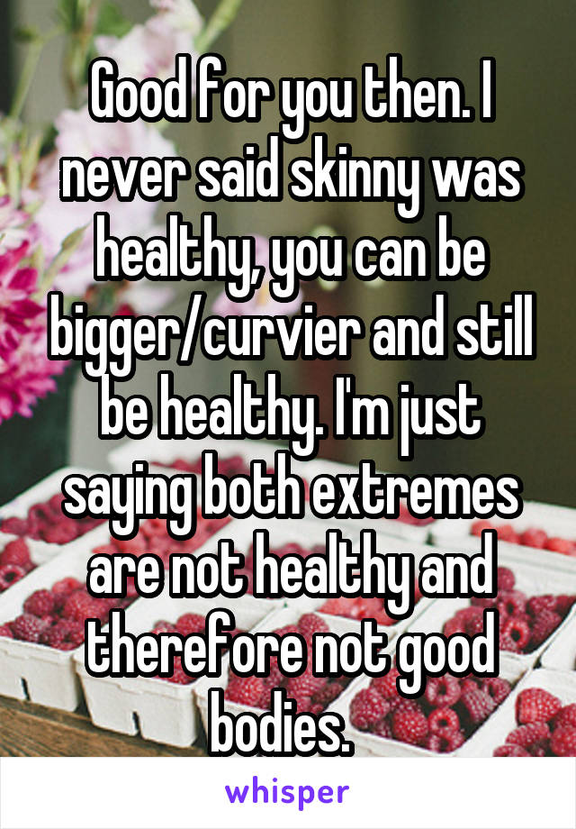 Good for you then. I never said skinny was healthy, you can be bigger/curvier and still be healthy. I'm just saying both extremes are not healthy and therefore not good bodies.  