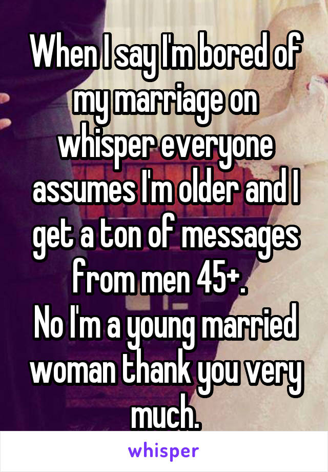 When I say I'm bored of my marriage on whisper everyone assumes I'm older and I get a ton of messages from men 45+.  
No I'm a young married woman thank you very much.