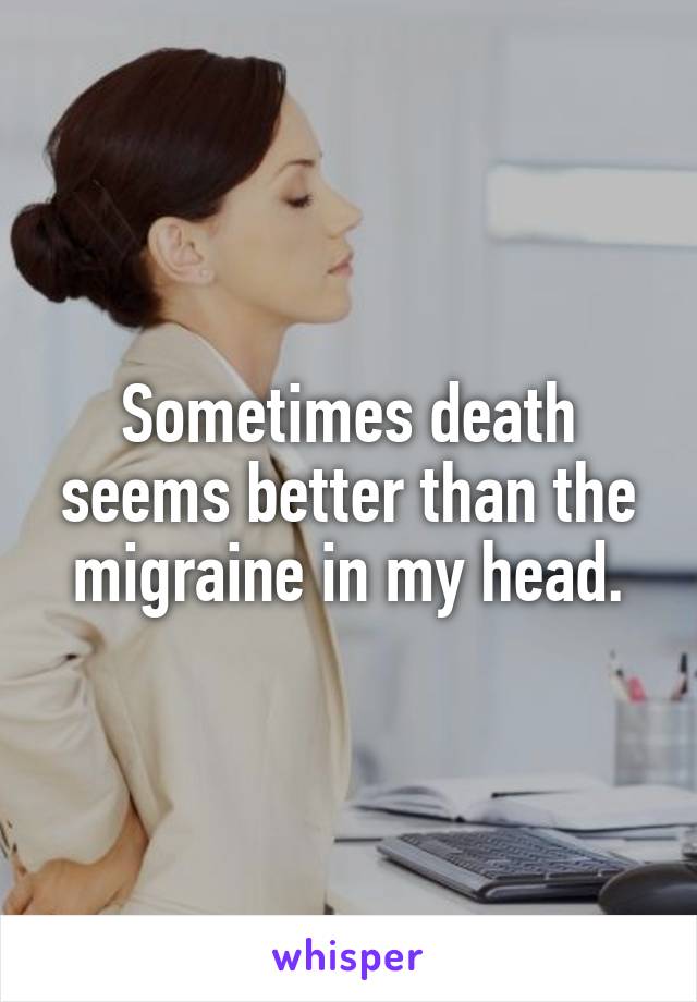 Sometimes death seems better than the migraine in my head.