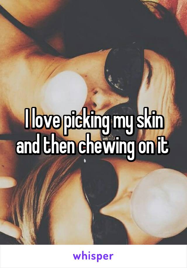 I love picking my skin and then chewing on it 