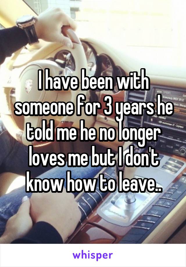 I have been with someone for 3 years he told me he no longer loves me but I don't know how to leave..