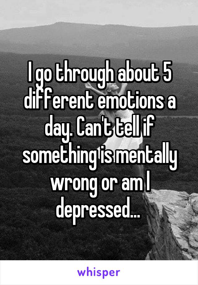 I go through about 5 different emotions a day. Can't tell if something is mentally wrong or am I depressed... 