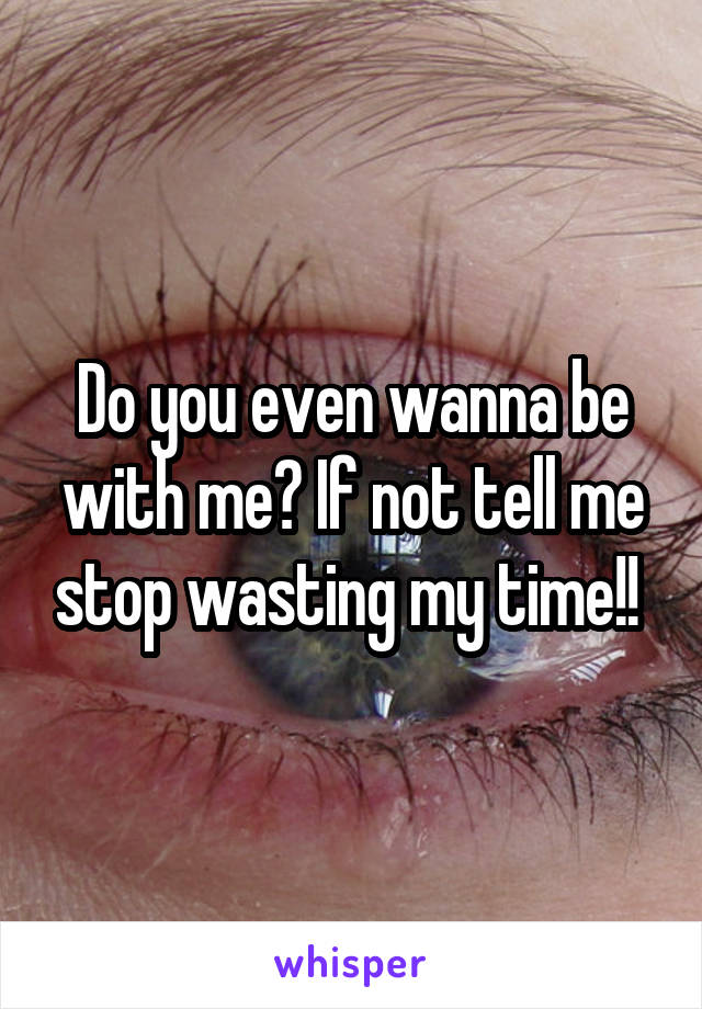 Do you even wanna be with me? If not tell me stop wasting my time!! 