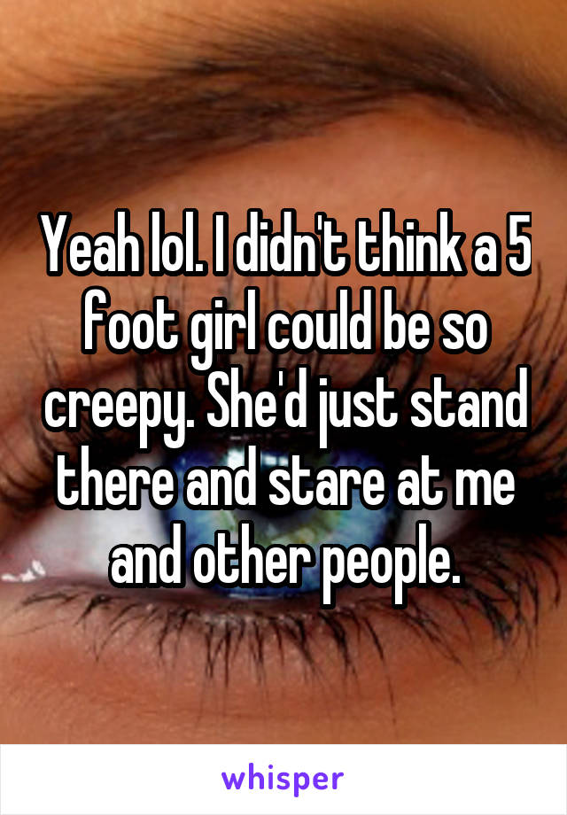 Yeah lol. I didn't think a 5 foot girl could be so creepy. She'd just stand there and stare at me and other people.