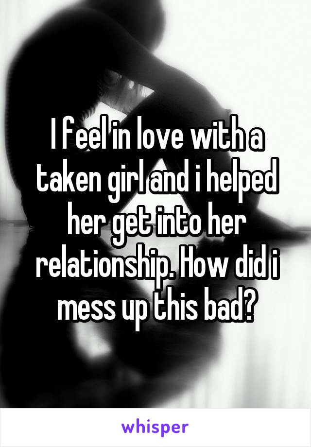I feel in love with a taken girl and i helped her get into her relationship. How did i mess up this bad?