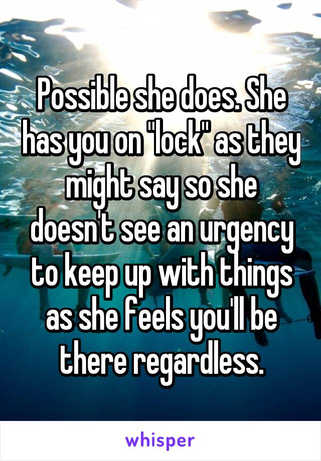 Possible she does. She has you on "lock" as they might say so she doesn't see an urgency to keep up with things as she feels you'll be there regardless.