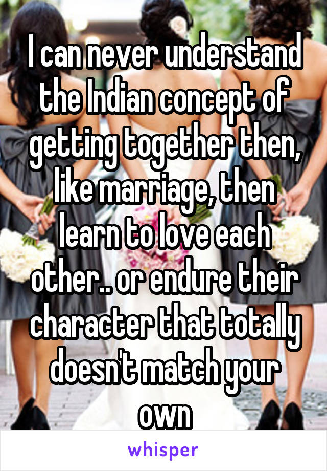 I can never understand the Indian concept of getting together then, like marriage, then learn to love each other.. or endure their character that totally doesn't match your own