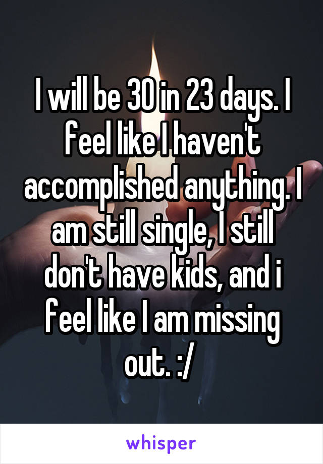 I will be 30 in 23 days. I feel like I haven't accomplished anything. I am still single, I still don't have kids, and i feel like I am missing out. :/ 