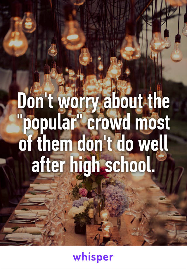 Don't worry about the "popular" crowd most of them don't do well after high school.