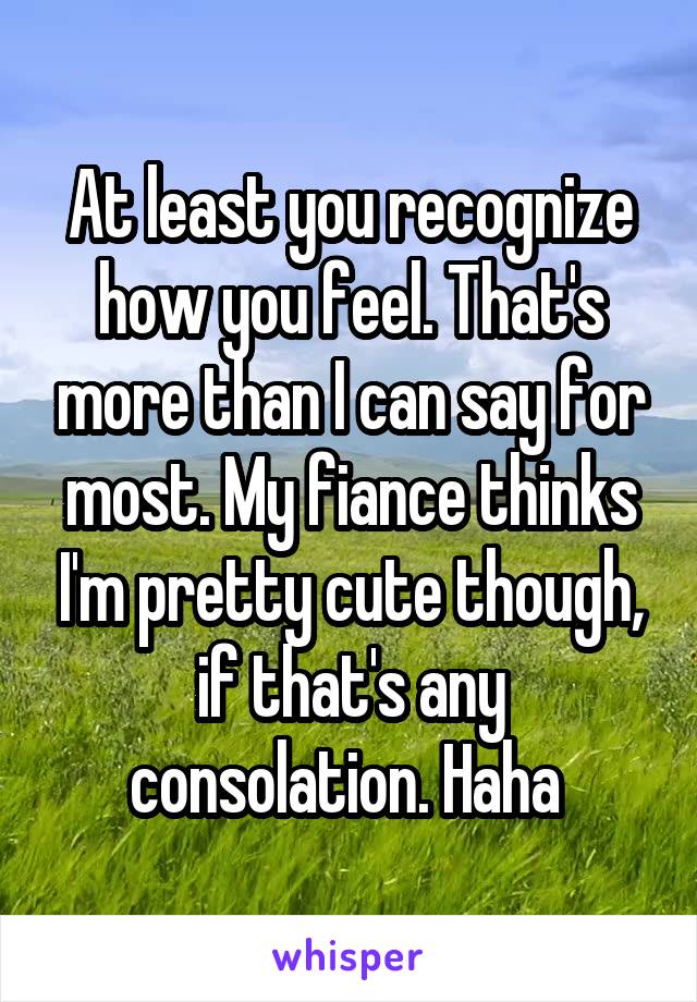 At least you recognize how you feel. That's more than I can say for most. My fiance thinks I'm pretty cute though, if that's any consolation. Haha 