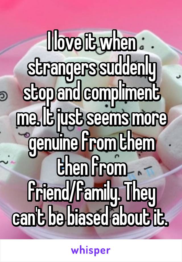 I love it when strangers suddenly stop and compliment me. It just seems more genuine from them then from friend/family. They can't be biased about it. 