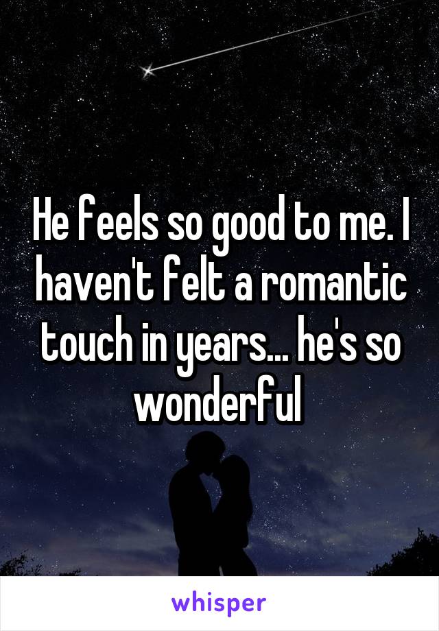 He feels so good to me. I haven't felt a romantic touch in years... he's so wonderful 