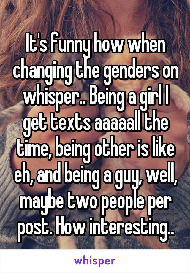 It's funny how when changing the genders on whisper.. Being a girl I get texts aaaaall the time, being other is like eh, and being a guy, well, maybe two people per post. How interesting..