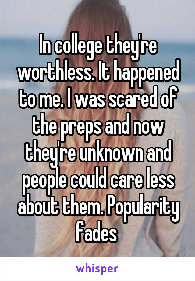 In college they're worthless. It happened to me. I was scared of the preps and now they're unknown and people could care less about them. Popularity fades 